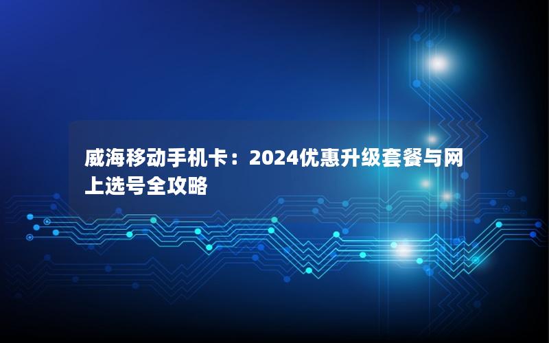 威海移动手机卡：2024优惠升级套餐与网上选号全攻略