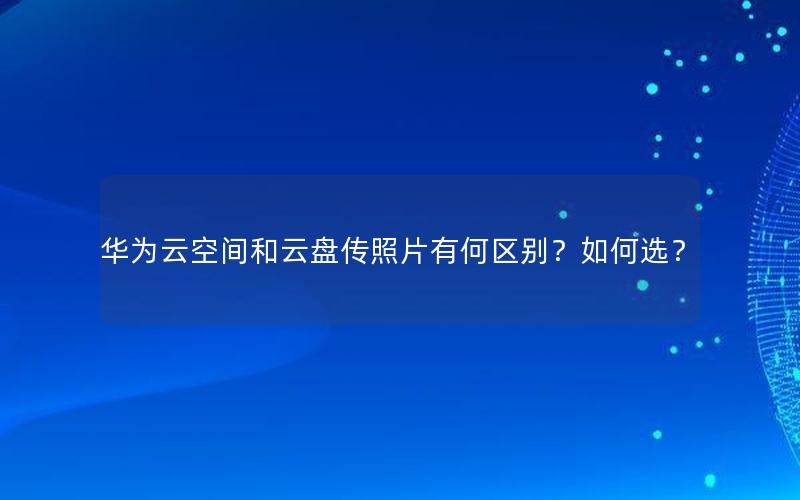 华为云空间和云盘传照片有何区别？如何选？