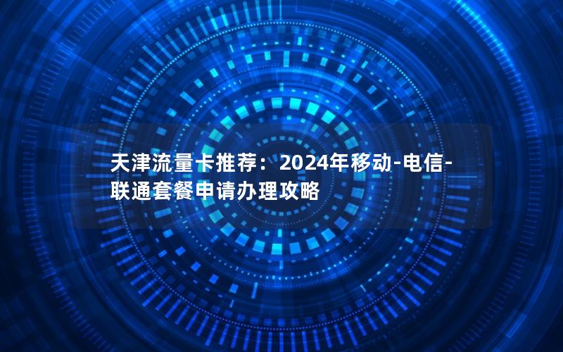 天津流量卡推荐：2024年移动-电信-联通套餐申请办理攻略