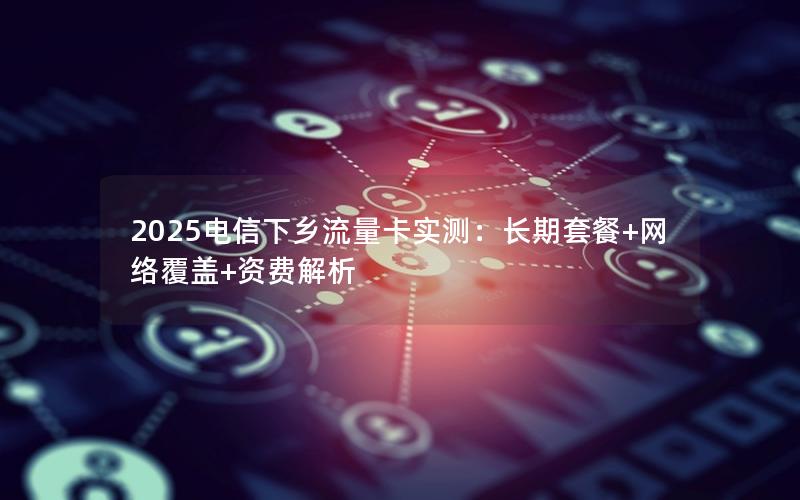 2025电信下乡流量卡实测：长期套餐+网络覆盖+资费解析