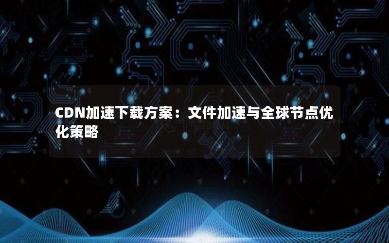 CDN加速下载方案：文件加速与全球节点优化策略