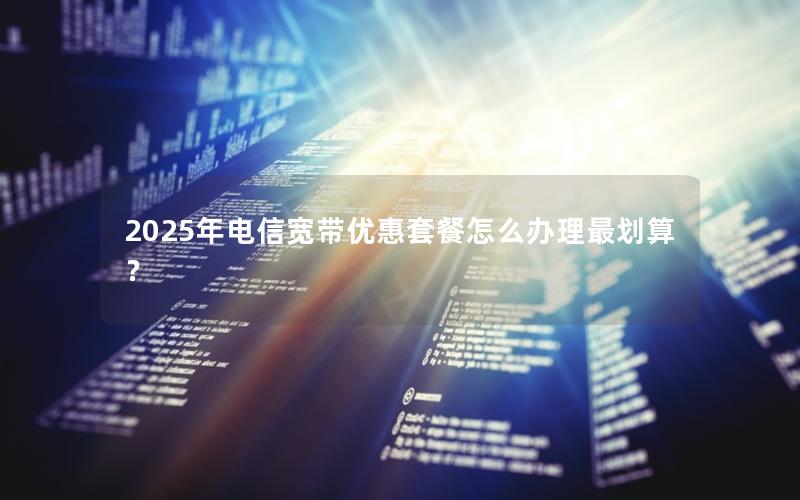 2025年电信宽带优惠套餐怎么办理最划算？