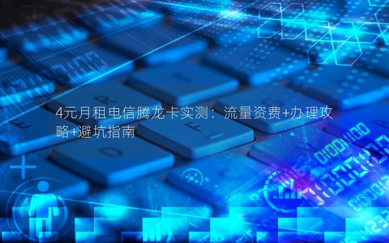 4元月租电信腾龙卡实测：流量资费+办理攻略+避坑指南