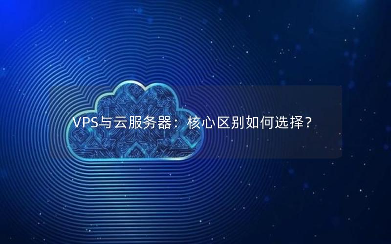 VPS与云服务器：核心区别如何选择？