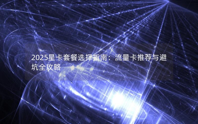 2025星卡套餐选择指南：流量卡推荐与避坑全攻略