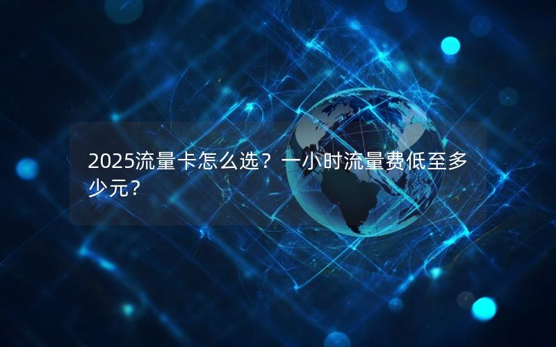 2025流量卡怎么选？一小时流量费低至多少元？