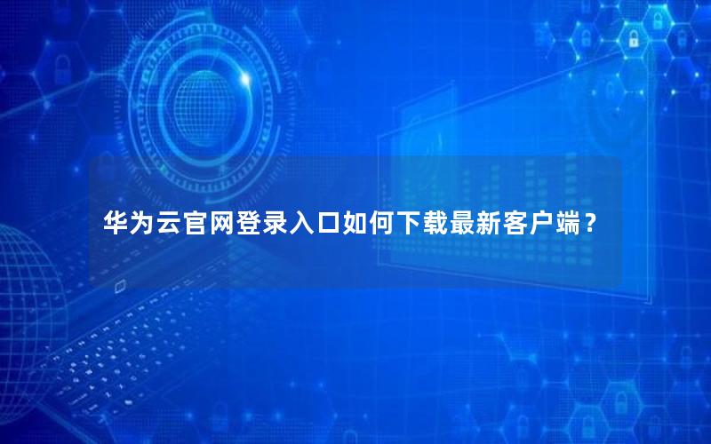 华为云官网登录入口如何下载最新客户端？