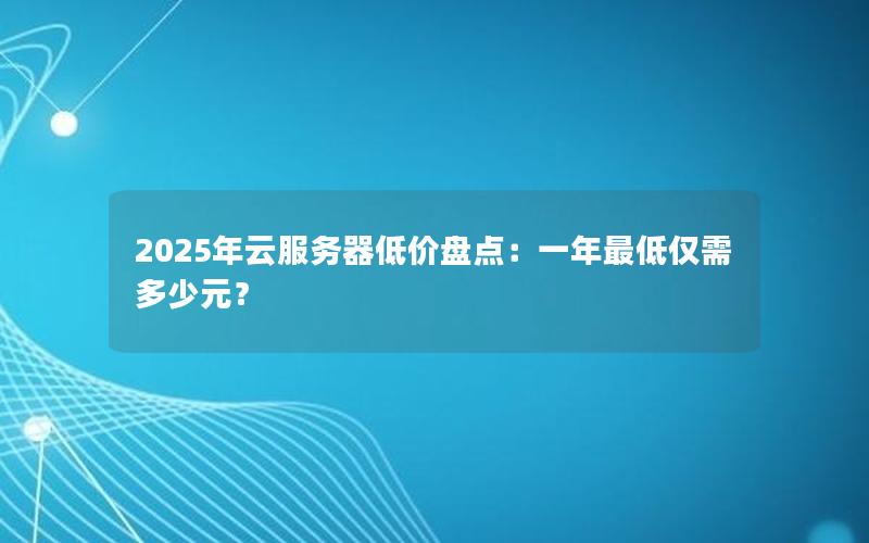 2025年云服务器低价盘点：一年最低仅需多少元？