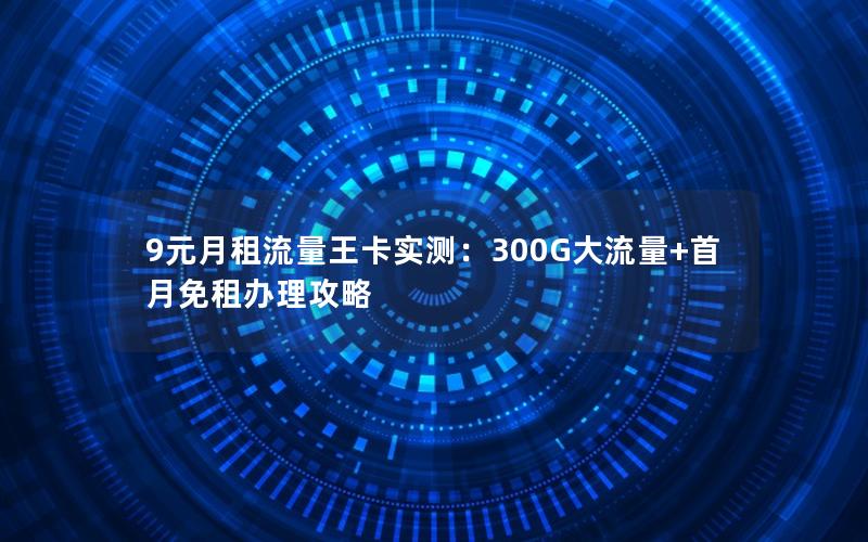 9元月租流量王卡实测：300G大流量+首月免租办理攻略