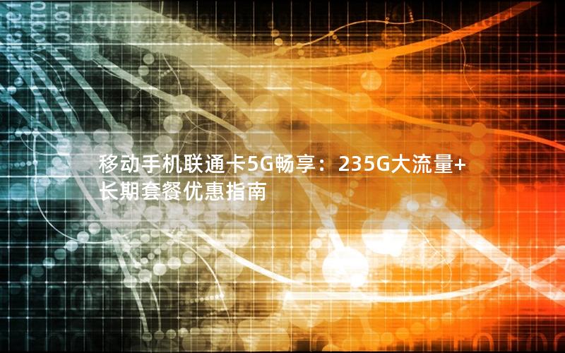 移动手机联通卡5G畅享：235G大流量+长期套餐优惠指南