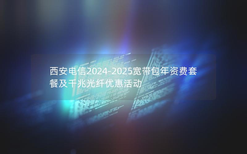 西安电信2024-2025宽带包年资费套餐及千兆光纤优惠活动