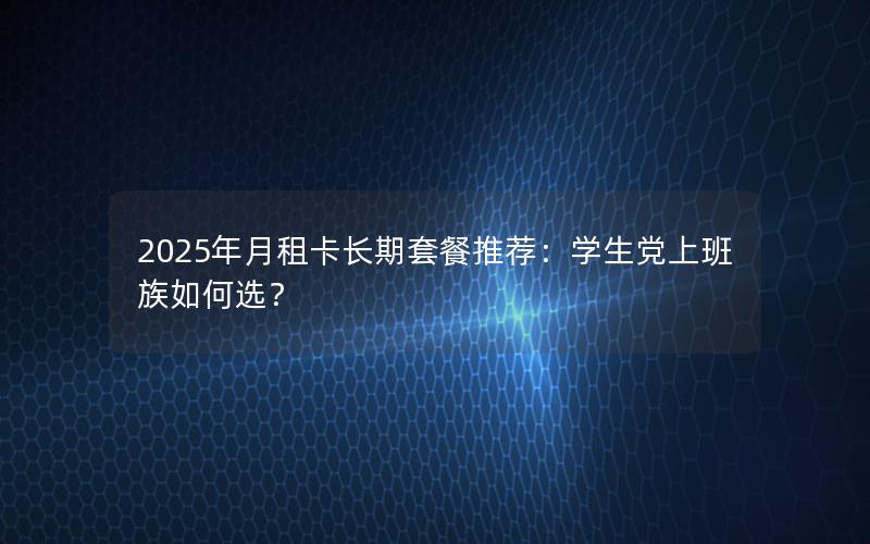 2025年月租卡长期套餐推荐：学生党上班族如何选？