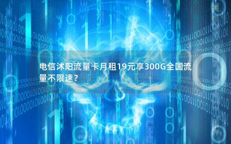 电信沭阳流量卡月租19元享300G全国流量不限速？