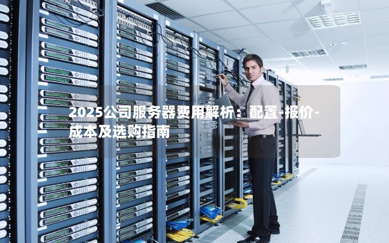 2025公司服务器费用解析：配置-报价-成本及选购指南