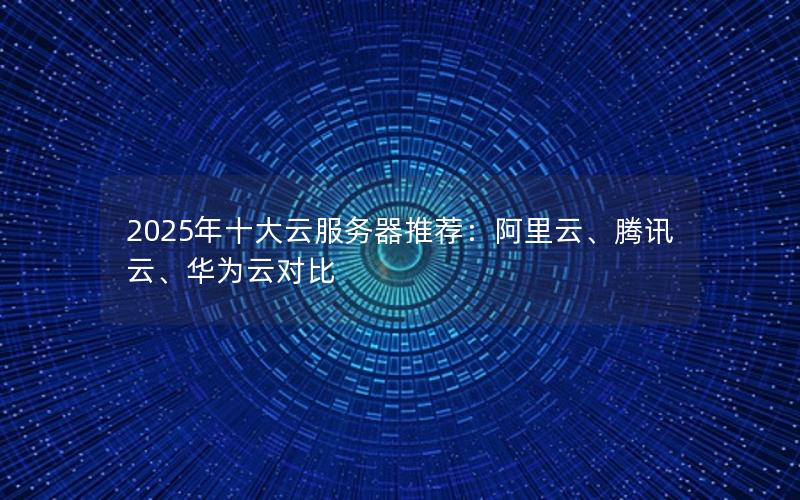 2025年十大云服务器推荐：阿里云、腾讯云、华为云对比