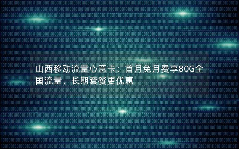 山西移动流量心意卡：首月免月费享80G全国流量，长期套餐更优惠