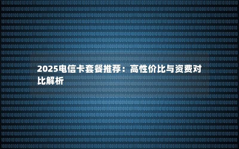 2025电信卡套餐推荐：高性价比与资费对比解析