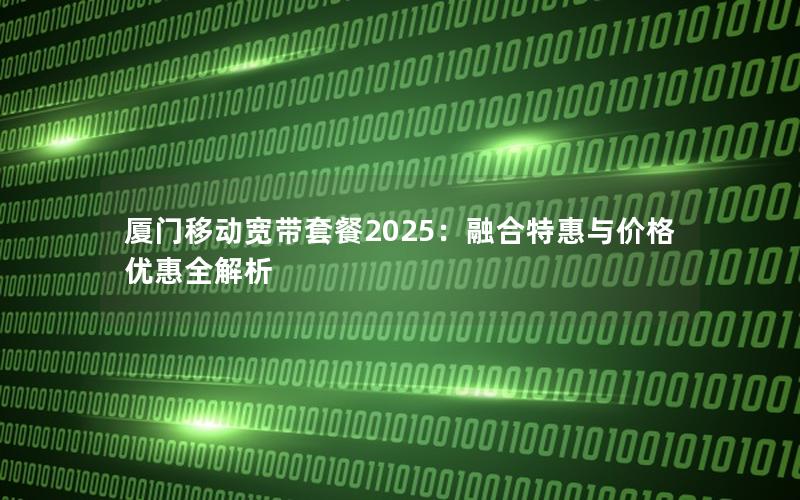 厦门移动宽带套餐2025：融合特惠与价格优惠全解析