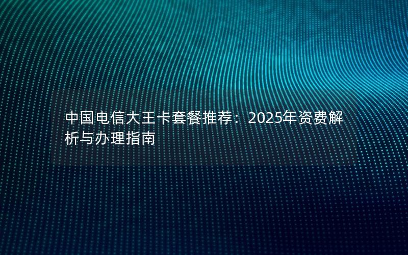 中国电信大王卡套餐推荐：2025年资费解析与办理指南