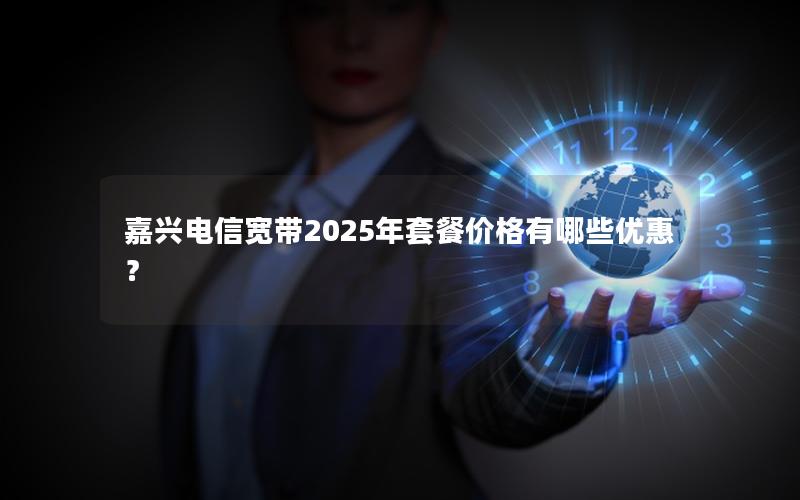 嘉兴电信宽带2025年套餐价格有哪些优惠？