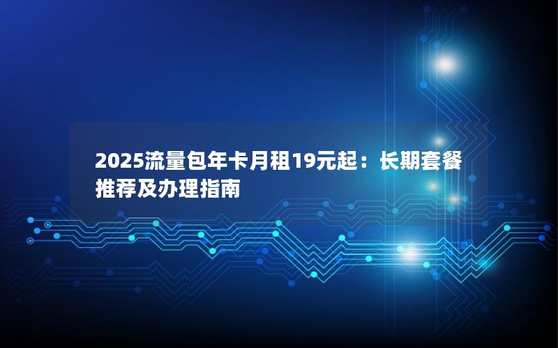 2025流量包年卡月租19元起：长期套餐推荐及办理指南