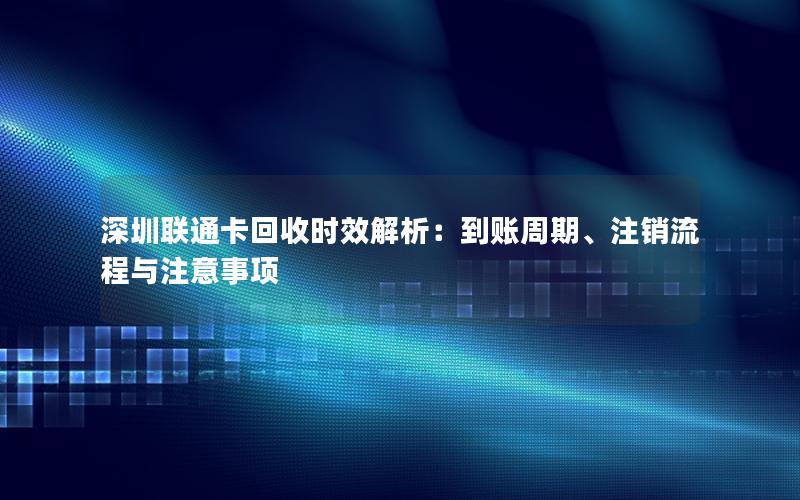 深圳联通卡回收时效解析：到账周期、注销流程与注意事项