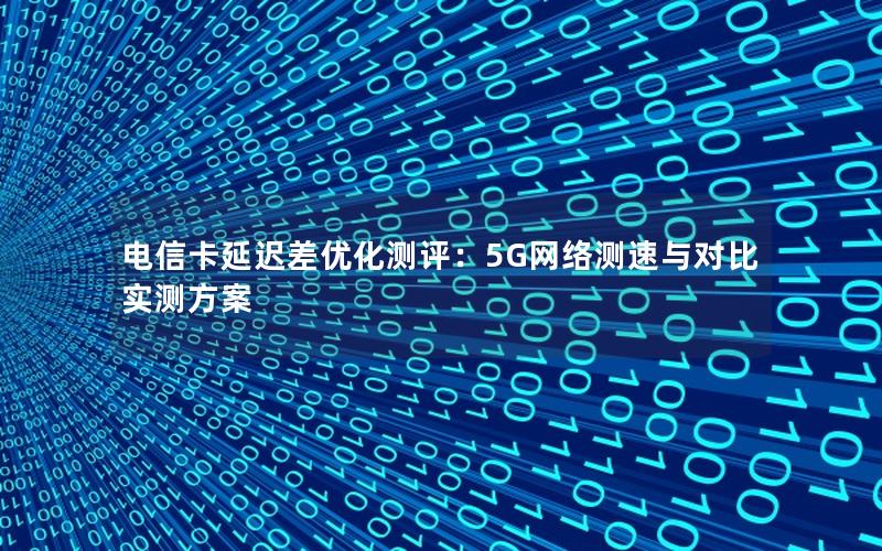 电信卡延迟差优化测评：5G网络测速与对比实测方案