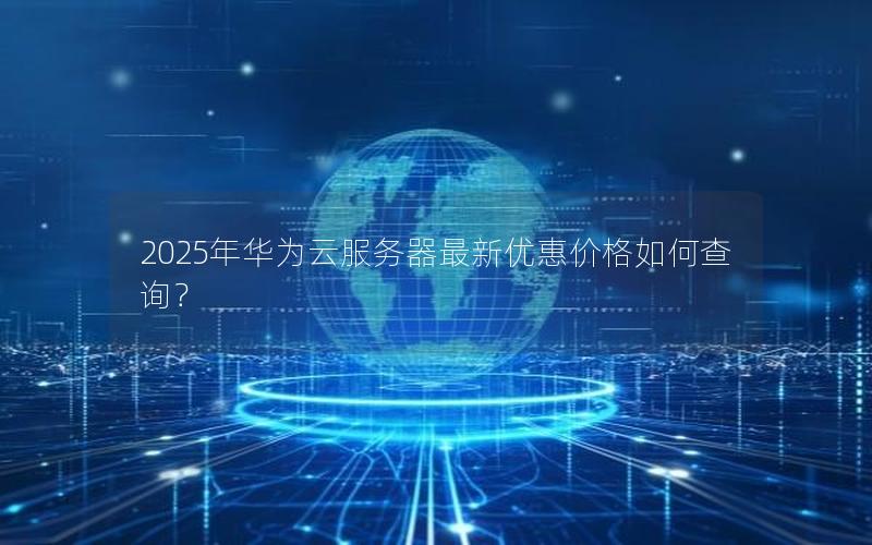 2025年华为云服务器最新优惠价格如何查询？