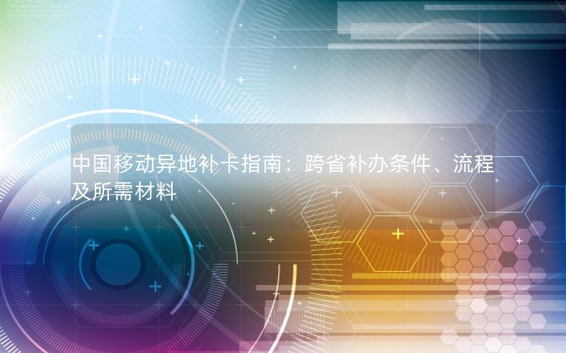 中国移动异地补卡指南：跨省补办条件、流程及所需材料