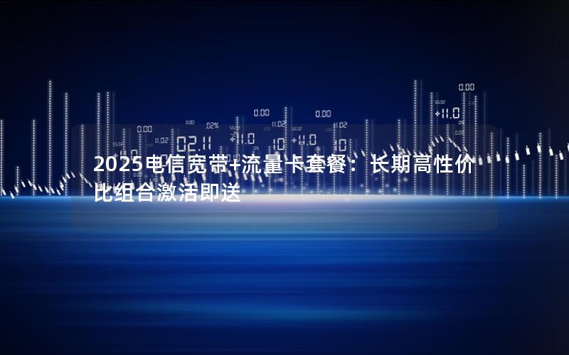 2025电信宽带+流量卡套餐：长期高性价比组合激活即送