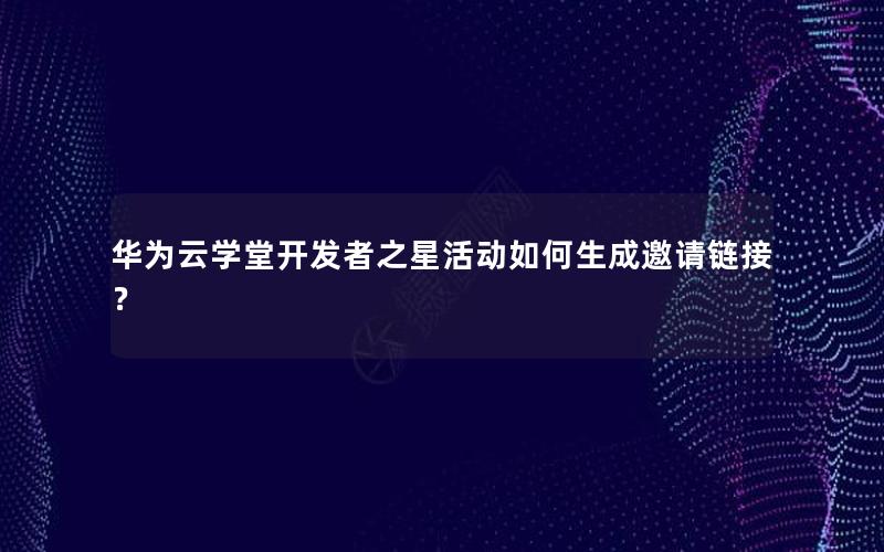 华为云学堂开发者之星活动如何生成邀请链接？