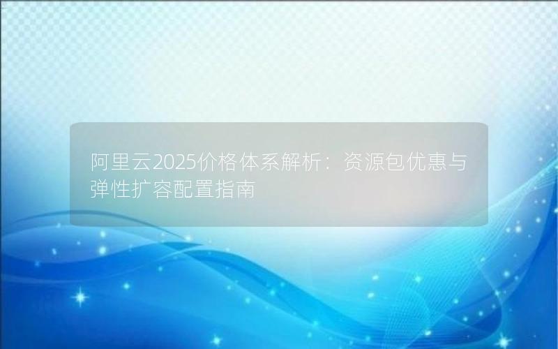 阿里云2025价格体系解析：资源包优惠与弹性扩容配置指南