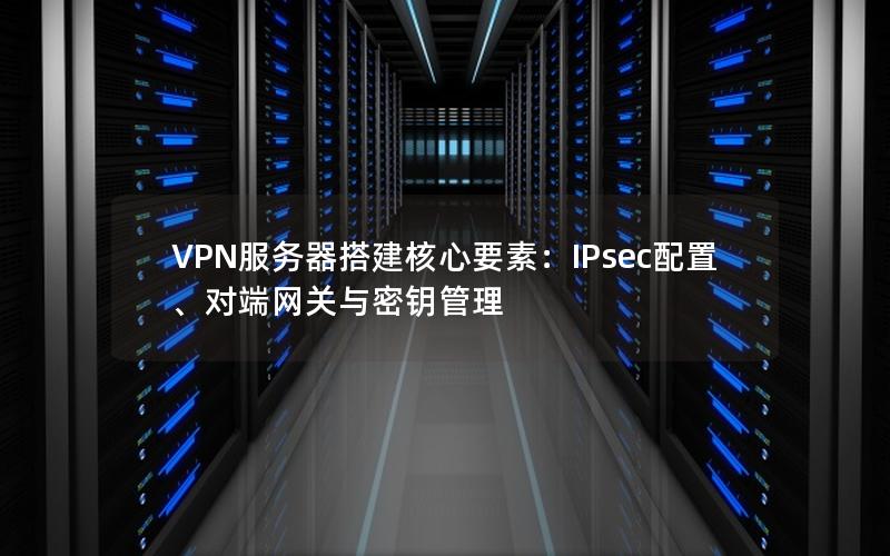 VPN服务器搭建核心要素：IPsec配置、对端网关与密钥管理