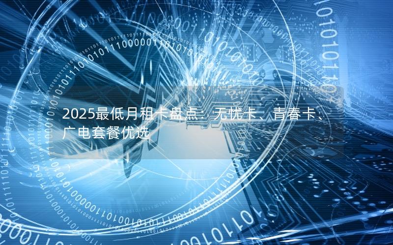 2025最低月租卡盘点：无忧卡、青春卡、广电套餐优选