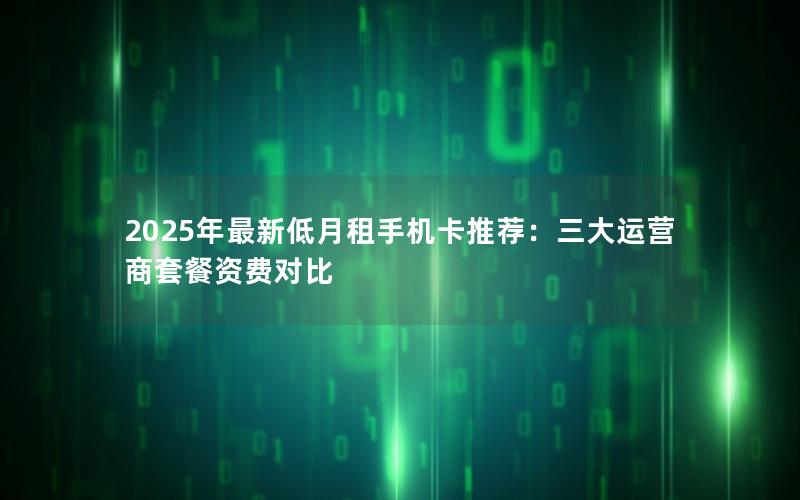 2025年最新低月租手机卡推荐：三大运营商套餐资费对比