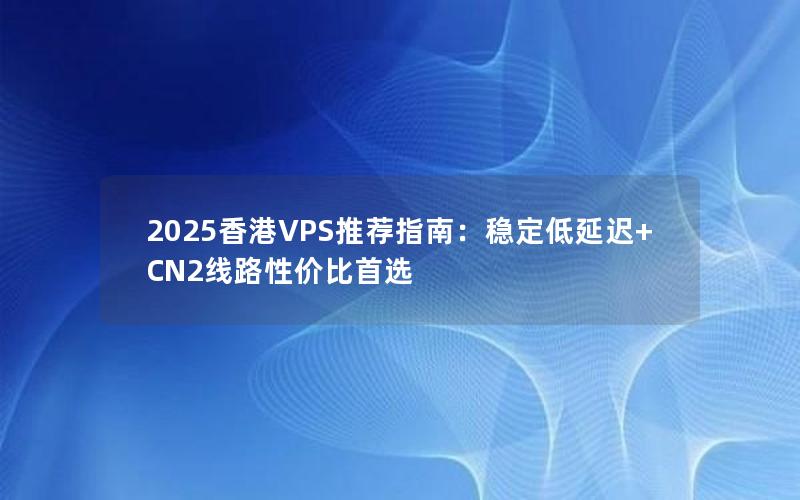 2025香港VPS推荐指南：稳定低延迟+CN2线路性价比首选