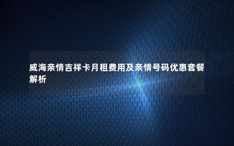 威海亲情吉祥卡月租费用及亲情号码优惠套餐解析