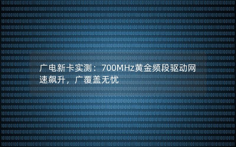 广电新卡实测：700MHz黄金频段驱动网速飙升，广覆盖无忧