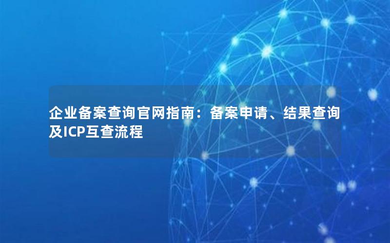 企业备案查询官网指南：备案申请、结果查询及ICP互查流程