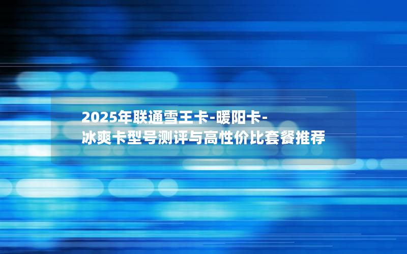 2025年联通雪王卡-暖阳卡-冰爽卡型号测评与高性价比套餐推荐