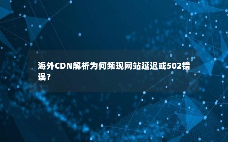 海外CDN解析为何频现网站延迟或502错误？