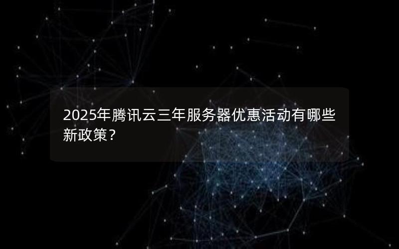 2025年腾讯云三年服务器优惠活动有哪些新政策？