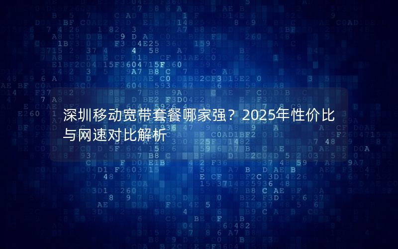 深圳移动宽带套餐哪家强？2025年性价比与网速对比解析