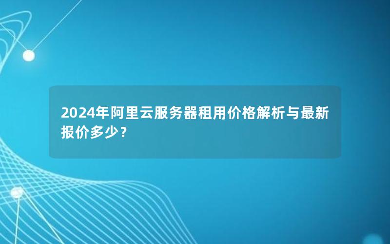 2024年阿里云服务器租用价格解析与最新报价多少？