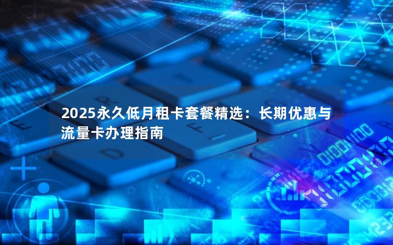 2025永久低月租卡套餐精选：长期优惠与流量卡办理指南