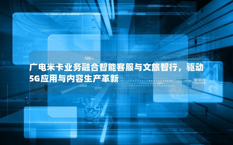 广电米卡业务融合智能客服与文旅智行，驱动5G应用与内容生产革新