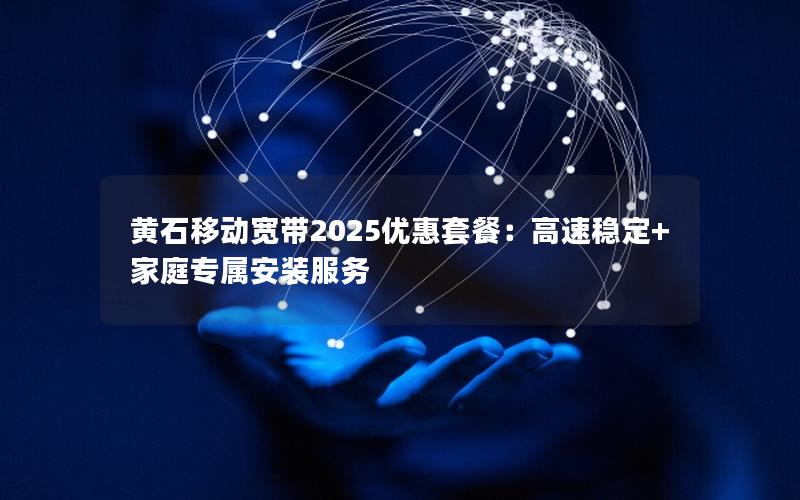 黄石移动宽带2025优惠套餐：高速稳定+家庭专属安装服务