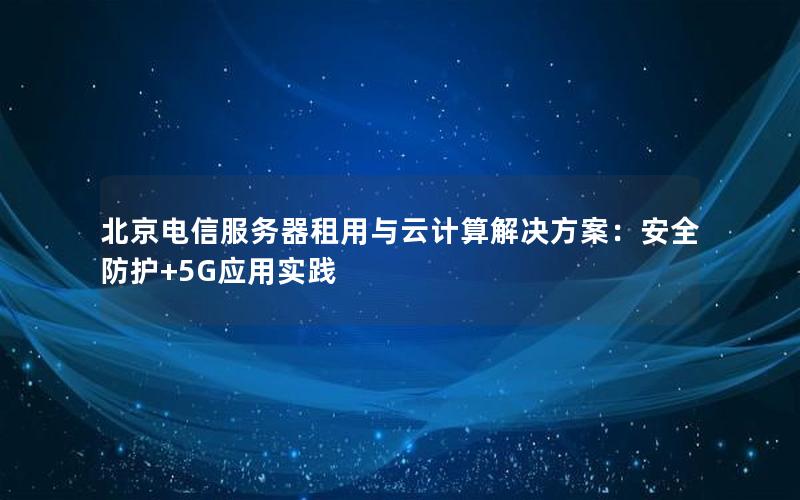 北京电信服务器租用与云计算解决方案：安全防护+5G应用实践