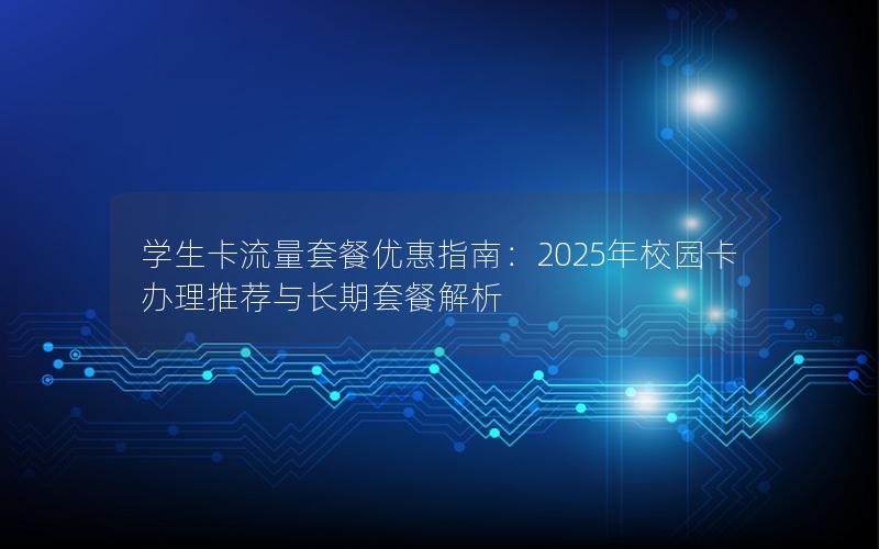 学生卡流量套餐优惠指南：2025年校园卡办理推荐与长期套餐解析