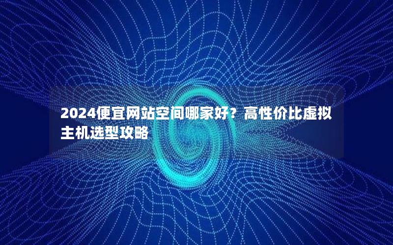 2024便宜网站空间哪家好？高性价比虚拟主机选型攻略